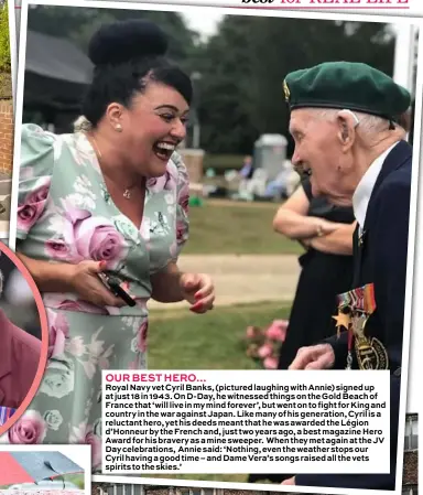  ??  ?? OUR BEST HERO…
Royal Navy vet Cyril Banks, (pictured laughing with Annie) signed up at just 18 in 1943. On D-Day, he witnessed things on the Gold Beach of France that ‘will live in my mind forever’, but went on to fight for King and country in the war against Japan. Like many of his generation, Cyril is a reluctant hero, yet his deeds meant that he was awarded the Légion d’Honneur by the French and, just two years ago, a best magazine Hero Award for his bravery as a mine sweeper. When they met again at the JV Day celebratio­ns, Annie said: ‘Nothing, even the weather stops our Cyril having a good time – and Dame Vera’s songs raised all the vets spirits to the skies.’