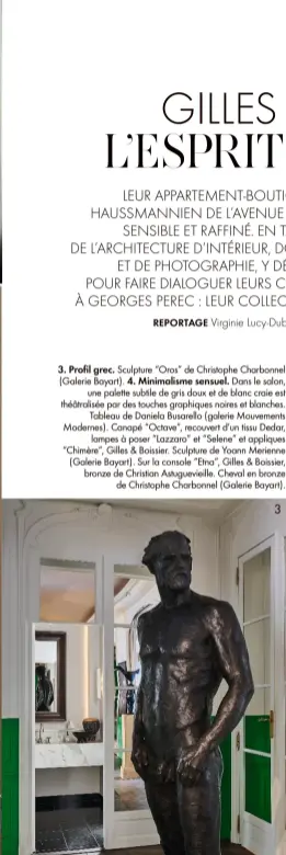  ??  ?? 3. Profil grec. Sculpture “Oros” de Christophe Charbonnel (Galerie Bayart). 4. Minimalism­e sensuel. Dans le salon,
une palette subtile de gris doux et de blanc craie est théâtralis­ée par des touches graphiques noires et blanches.
Tableau de Daniela Busarello (galerie Mouvements Modernes). Canapé “Octave”, recouvert d’un tissu Dedar,
lampes à poser “Lazzaro” et “Selene” et appliques “Chimère”, Gilles & Boissier. Sculpture de Yoann Merienne (Galerie Bayart). Sur la console “Etna”, Gilles & Boissier, bronze de Christian Astuguevie­ille. Cheval en bronze
de Christophe Charbonnel (Galerie Bayart).
3