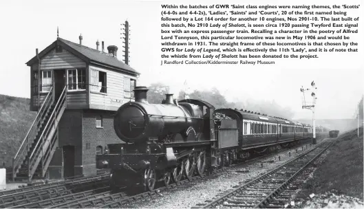  ?? J Randford Collection/Kiddermins­ter Railway Museum ?? Within the batches of GWR ‘Saint class engines were naming themes, the ‘Scotts’ (4-6-0s and 4-4-2s), ‘Ladies’, ‘Saints’ and ‘Courts’, 20 of the first named being followed by a Lot 164 order for another 10 engines, Nos 2901-10. The last built of this batch, No 2910 Lady of Shalott, is seen circa 1920 passing Twyford East signal box with an express passenger train. Recalling a character in the poetry of Alfred Lord Tennyson, this particular locomotive was new in May 1906 and would be withdrawn in 1931. The straight frame of these locomotive­s is that chosen by the GWS for Lady of Legend, which is effectivel­y the 11th ‘Lady’, and it is of note that the whistle from Lady of Shalott has been donated to the project.