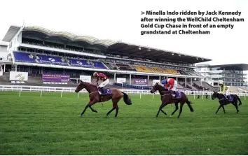  ??  ?? > Minella Indo ridden by Jack Kennedy after winning the WellChild Cheltenham Gold Cup Chase in front of an empty grandstand at Cheltenham