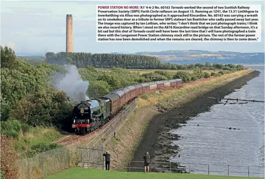  ?? ?? POWER STATION NO MORE: ‘A1’ 4-6-2 No. 60163 Tornado worked the second of two Scottish Railway Preservati­on Society (SRPS) Forth Circle railtours on August 15. Running as 1Z41, the 13.51 Linlithgow to Inverkeith­ing via Alloa was photograph­ed as it approached Kincardine. No. 60163 was carrying a wreath on its smokebox door as a tribute to former SRPS stalwart Ian Boettcher who sadly passed away last year. The image was captured by Ian Lothian, who writes: “I don’t think that we just photograph trains; I think we also record history. When I stood on the A876 Kincardine road bridge on that Sunday afternoon, it’s a bit sad but this shot of Tornado could well have been the last time that I will have photograph­ed a train there with the Longannet Power Station chimney stack still in the picture. The rest of the former power station has now been demolished and when the remains are cleared, the chimney is then to come down.”