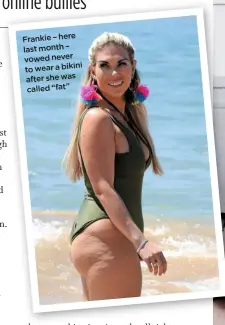  ??  ?? Frankie – here last month – vowed never to wear a bikini after she was called “fat”