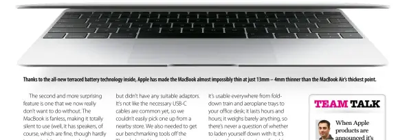  ??  ?? Thanks to the all-new terraced battery technology inside, Apple has made the MacBook almost impossibly thin at just 13mm – 4mm thinner than the MacBook Air’s thickest point.