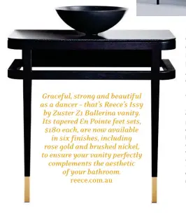  ??  ?? Graceful, strong and beautiful as a dancer – that’s Reece’s Issy by Zuster Z1 Ballerina vanity. Its tapered En Pointe feet sets, $180 each, are now available in six finishes, including rose gold and brushed nickel, to ensure your vanity perfectly...