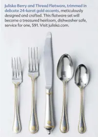 ??  ?? Juliska Berry and Thread Flatware, trimmed in delicate 24-karat gold accents, meticulous­ly designed and crafted. This flatware set will become a treasured heirloom, dishwasher safe, service for one, $91. Visit juliska.com.