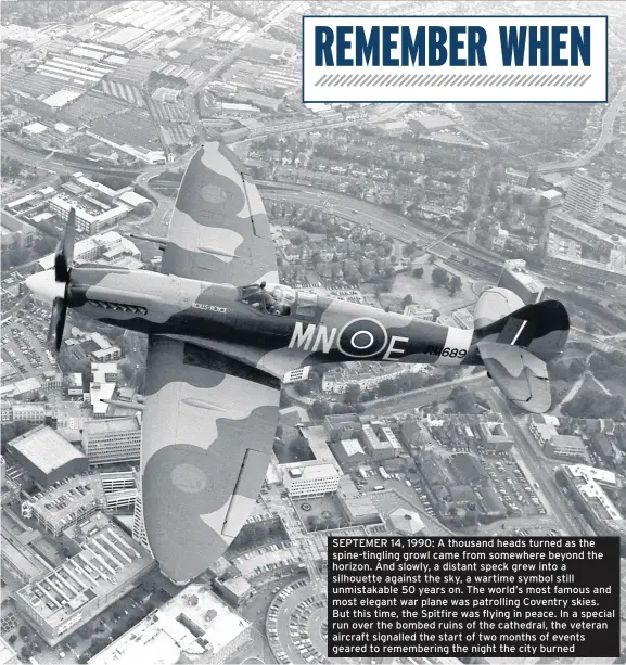  ??  ?? SEPTEMER 14, 1990: A thousand heads turned as the spine-tingling growl came from somewhere beyond the horizon. And slowly, a distant speck grew into a silhouette against the sky, a wartime symbol still unmistakab­le 50 years on. The world’s most famous and most elegant war plane was patrolling Coventry skies. But this time, the Spitfire was flying in peace. In a special run over the bombed ruins of the cathedral, the veteran aircraft signalled the start of two months of events geared to rememberin­g the night the city burned