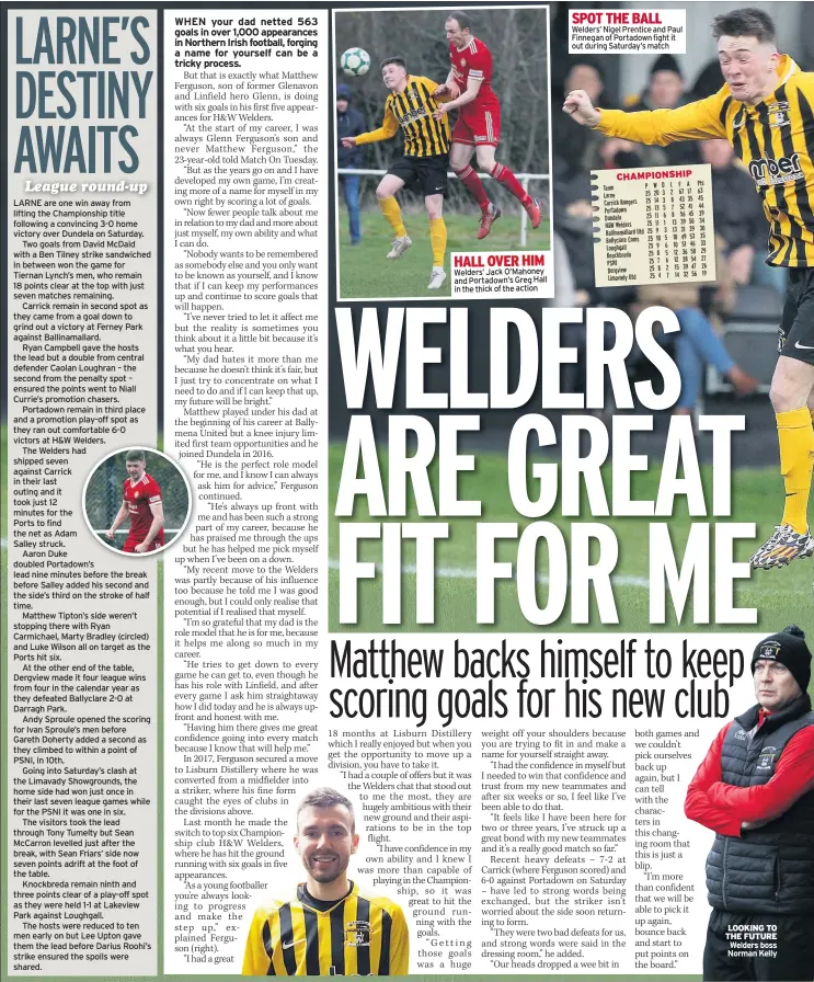  ??  ?? LARNE are one win away from lifting the Championsh­ip title following a convincing 3-0 home victory over Dundela on Saturday.Two goals from David Mcdaid with a Ben Tilney strike sandwiched in between won the game for Tiernan Lynch’s men, who remain 18 points clear at the top with just seven matches remaining.Carrick remain in second spot as they came from a goal down to grind out a victory at Ferney Park against Ballinamal­lard.Ryan Campbell gave the hosts the lead but a double from central defender Caolan Loughran – the second from the penalty spot – ensured the points went to Niall Currie’s promotion chasers.Portadown remain in third place and a promotion play-off spot as they ran out comfortabl­e 6-0 victors at H&amp;W Welders.The Welders had shipped seven against Carrick in their last outing and it took just 12 minutes for thePorts to find the net as AdamSalley struck.Aaron Duke doubled Portadown’s lead nine minutes before the break before Salley added his second and the side’s third on the stroke of half time.Matthew Tipton’s side weren’t stopping there with Ryan Carmichael, Marty Bradley (circled) and Luke Wilson all on target as the Ports hit six.At the other end of the table, Dergview made it four league wins from four in the calendar year as they defeated Ballyclare 2-0 at Darragh Park.Andy Sproule opened the scoring for Ivan Sproule’s men before Gareth Doherty added a second as they climbed to within a point of PSNI, in 10th.Going into Saturday’s clash at the Limavady Showground­s, the home side had won just once in their last seven league games while for the PSNI it was one in six.The visitors took the lead through Tony Tumelty but Sean Mccarron levelled just after the break, with Sean Friars’ side now seven points adrift at the foot of the table.Knockbreda remain ninth and three points clear of a play-off spot as they were held 1-1 at Lakeview Park against Loughgall.The hosts were reduced to ten men early on but Lee Upton gave them the lead before Darius Roohi’s strike ensured the spoils were shared. HALL OVER HIM Welders’ Jack O’mahoney and Portadown’s Greg Hall in the thick of the action SPOT THE BALL Welders’ Nigel Prentice and Paul Finnegan of Portadown fight it out during Saturday’s match LOOKING TO THE FUTURE Welders boss Norman Kelly