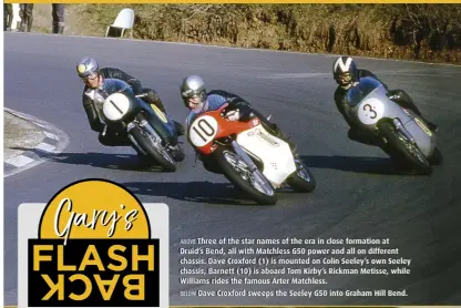  ?? ?? ABOVE Three of the star names of the era in close formation at Druid’s Bend, all with Matchless G50 power and all on different chassis. Dave Croxford (1) is mounted on Colin Seeley’s own Seeley chassis, Barnett (10) is aboard Tom Kirby’s Rickman Metisse, while Williams rides the famous Arter Matchless.