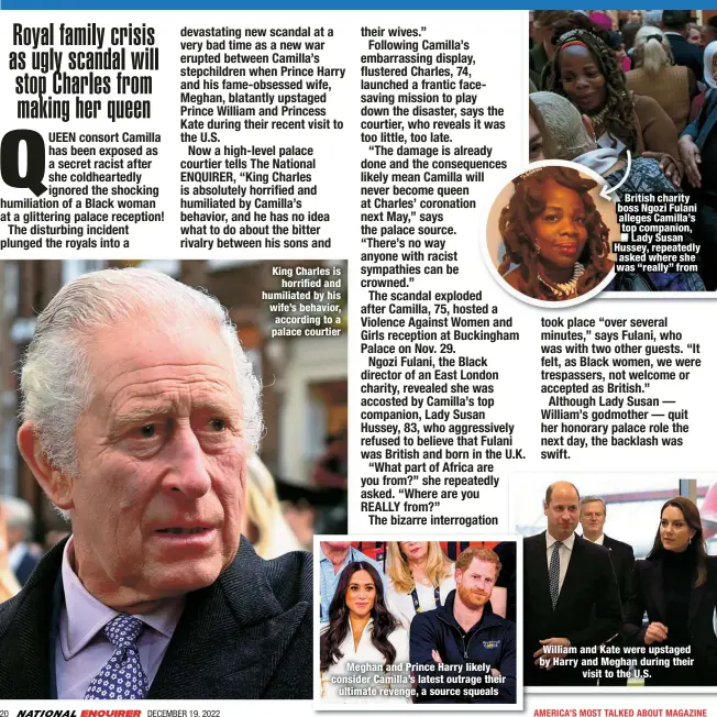  ?? ?? King Charles is
horrified and humiliated by his wife’s behavior, according to a palace courtier
Meghan and Prince Harry likely consider Camilla’s latest outrage their
ultimate revenge, a source squeals
British charity boss Ngozi Fulani alleges Camilla’s top companion,
Lady Susan Hussey, repeatedly asked where she was “really” from
William and Kate were upstaged by Harry and Meghan during their
visit to the U.S.