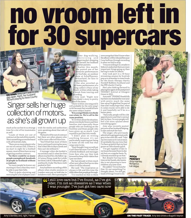  ??  ?? to play Amy can’t wait
ON SONG
Right, her husband gigs again. for Ross County Richard playing
Amy’s Bentley and, right, Ferrari
I still love cars but I’ve found, as I’ve got older, I’m not as obsessive as I was when I was younger. I’ve just got two cars now
PITCH PERFECT Amy marries Richard in Las Vegas
ON THE FAST TRACK
Amy test drives a Bugatti Veyron