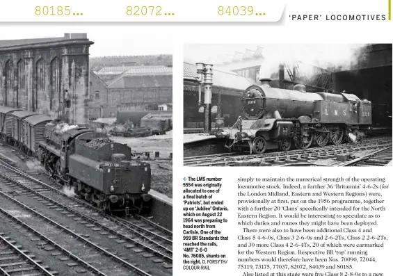  ?? D. FORSYTH/ COLOUR-RAIL J.P. WILSON ?? The LMS number 5554 was originally allocated to one of a final batch of ‘Patriots’, but ended up on ‘Jubilee’ Ontario, which on August 22 1964 was preparing to head north from Carlisle. One of the 999 BR Standards that reached the rails, ‘4MT’ 2‑6‑0...