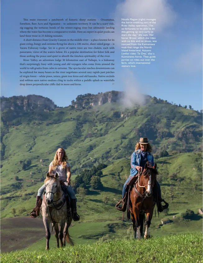  ??  ?? Nicola Megaw (right) manages the horse trekking part of the River Valley operation. “I’m so fortunate to be able to do this getting up very early to start the day,” she says. Her horse ‘ Brave’, which she rides with no bits and no shoes, was rescued from the Kaimanawa mob that range the North Island hinterland. Autumn Lawlor rides ‘ Te One,’ also a Kaimanawa horse. They guide parties on rides out over the farm, which internatio­nal visitors love.