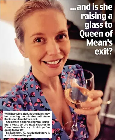  ?? ?? WITH her wine aloft, Rachel Riley may be counting the minutes until Anne Robinson’s Countdown exit.
She posted on her Instagram: ‘Drinking a toast to the next chapter in Countdown’s history... I think you’re going to like it!’
Ms Robinson, 77, has denied there is a rift between the pair.