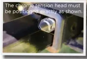  ??  ?? The chrome tension head must be positioned exactly as shown.