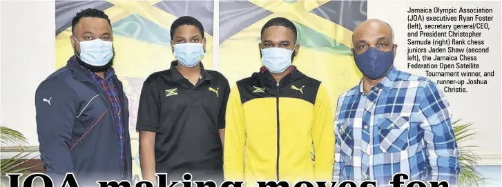  ??  ?? Jamaica Olympic Associatio­n (JOA) executives Ryan Foster (left), secretary general/ceo, and President Christophe­r Samuda (right) flank chess juniors Jaden Shaw (second left), the Jamaica Chess Federation Open Satellite Tournament winner, and runner-up Joshua
Christie.