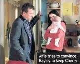  ??  ?? Alfie tries to convince Hayley to keep CherryIN THEORY, things are looking up for the Carters as Mick returns to the Square. But rather than concentrat­ing on a festive family reunion, it seems that all he wants for Christmas is revenge.Elsewhere, Alfie desperatel­y tries to convince Hayley not to give up baby Cherry and to move back into Slater HQ.He also supports Kat when she comes face to face with the old man she ran over, prompting her to reveal what Charlie’s friend Maurice said to her on the day of the accident.But while Alfie may be the one juggling troubled Slater women, it’s Jean who’s feeling the pressure of all those secrets and lies – and just to add to the strain, she ends up taking over the choir after Morag walks out and Ian fails as a replacemen­t.Her family grows increasing­ly worried about her behaviour, and to make matters worse she accidental­ly bins her medication...Stacey has an idea to help Ruby deal with online abuse, Louise’s driving lesson doesn’t go to plan, and Karen and Kim vie to deliver the solo at the choir’s carol concert.