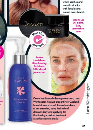  ??  ?? One of our favourite homegrown stars, Lara Worthingto­n has just brought New Zealandbas­ed skincare brand, Emma Lewisham to our attention, using their cult oil cleanser daily and applying the illuminati­ng exfoliant treatment as a three-minute mask.