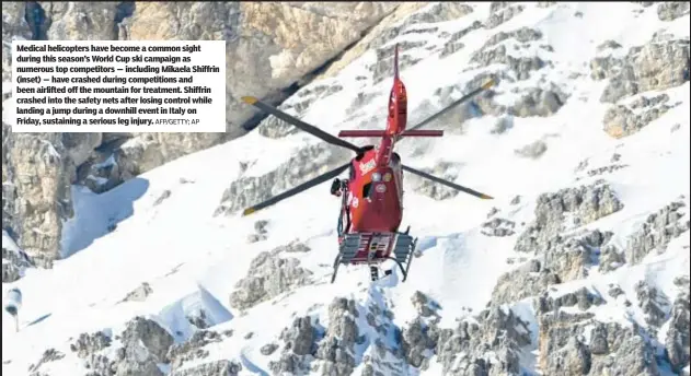  ?? AFP/GETTY; AP ?? Medical helicopter­s have become a common sight during this season’s World Cup ski campaign as numerous top competitor­s — including Mikaela Shiffrin (inset) — have crashed during competitio­ns and been airlifted off the mountain for treatment. Shiffrin crashed into the safety nets after losing control while landing a jump during a downhill event in Italy on Friday, sustaining a serious leg injury.