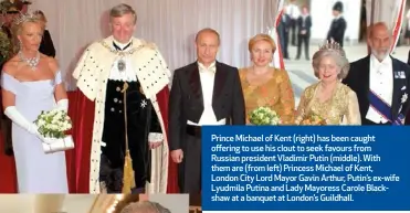  ??  ?? Prince Michael of Kent (right) has been caught offering to use his clout to seek favours from Russian president Vladimir Putin (middle). With them are (from left) Princess Michael of Kent, London City Lord Mayor Gavin Arthur, Putin’s ex-wife Lyudmila Putina and Lady Mayoress Carole Blackshaw at a banquet at London’s Guildhall.