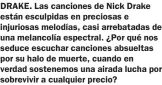  ?? ?? DRAKE. Las canciones de Nick Drake están esculpidas en preciosas e injuriosas melodías, casi arrebatada­s de una melancolía espectral. ¿Por qué nos seduce escuchar canciones absueltas por su halo de muerte, cuando en verdad sostenemos una airada lucha por sobrevivir a cualquier precio?