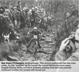  ??  ?? Ray Sayer (Triumph): Hollinsclo­ugh: This picture typifies the late 60s trials scene. As Ray ‘paddles’ up the hazard the crowd follows his every move. Despite Sammy Miller and Mick Andrews missing from the entry and the inclement weather the crowds still turned out.