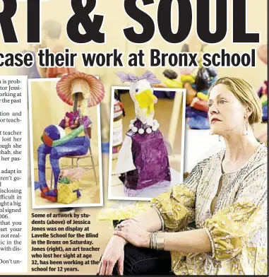  ??  ?? Some of artwork by students (above) of Jessica Jones was on display at Lavelle School for the Blind in the Bronx on Saturday. Jones (right), an art teacher who lost her sight at age 32, has been working at the school for 12 years.