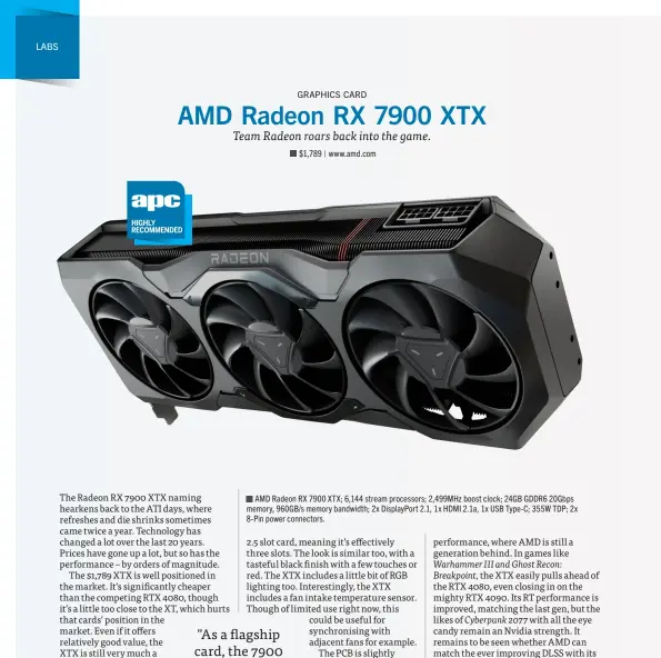  ?? ?? AMD Radeon RX 7900 XTX; 6,144 stream processors; 2,499MHz boost clock; 24GB GDDR6 20Gbps memory, 960GB/s memory bandwidth; 2x DisplayPor­t 2.1, 1x HDMI 2.1a, 1x USB Type-C; 355W TDP; 2x 8-Pin power connectors.