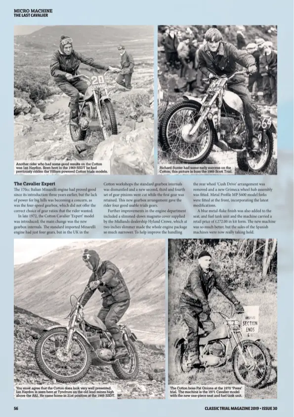  ??  ?? Another rider who had some good results on the Cotton was Ian Haydon. Seen here in the 1969 SSDT he had previously ridden the Villiers powered Cotton trials models. You must agree that the Cotton does look very well presented. Ian Haydon is seen here at Tyndrum on the old lead mines high above the A82. He came home in 21st position at the 1969 SSDT. Richard Sunter had some early success on the Cotton; this picture is from the 1969 Scott Trial. The Cotton boss Pat Onions at the 1970 ‘Press’ trial. The machine is the 1971 Cavalier model with the new one-piece seat and fuel tank unit.