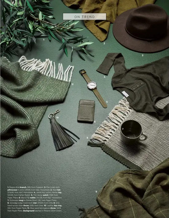  ??  ?? 1101186924­573 1. Rogue olive branch, $89, from Freedom. 2. Flax Linen europillow­case in olive, $39.99, from A&amp;C Homestore. 3. Wool hat, $119.99, from A&amp;C Homestore. 4. Jamie Kay cotton Henley top, $33.95, from Father Rabbit. 5. The Horse watch, $189, from Paper Plane. 6. Men’s Flip wallet, $44.99, from A&amp;C Homestore. 7. Stoneware mug by Renée Boyd, $36, from Paper Plane. 8. Selvedge-edge hand-loom mat, $39.90, from Citta. 9. Grid hand-woven linen throw, $189, from Citta. 10. Leather key ring,$34, from Paper Plane. 11. Olive wool herringbon­e throw, $229, from Paper Plane. Background painted in Resene ‘Olive Green’.