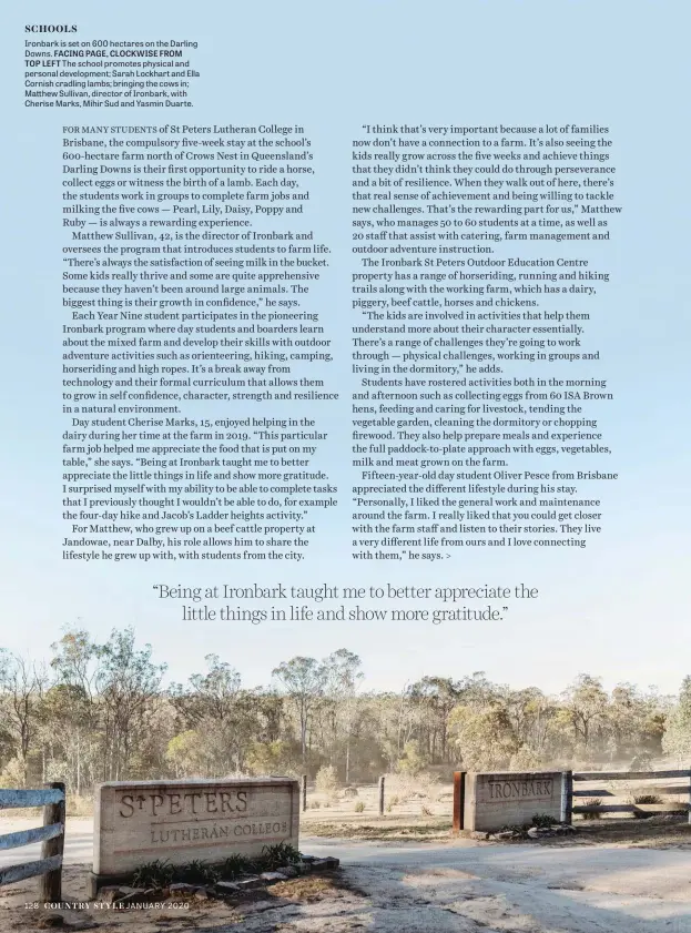  ??  ?? Ironbark is set on 600 hectares on the Darling Downs. FACING PAGE, CLOCKWISE FROM TOP LEFT The school promotes physical and personal developmen­t; Sarah Lockhart and Ella Cornish cradling lambs; bringing the cows in; Matthew Sullivan, director of Ironbark, with Cherise Marks, Mihir Sud and Yasmin Duarte.