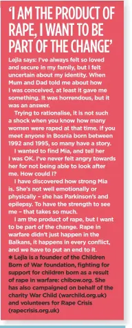  ??  ?? Lejla is a founder of the Children Born of War foundation, fighting for support for children born as a result of rape in warfare: chibow.org. She has also campaigned on behalf of the charity War Child (warchild.org.uk) and volunteers for Rape Crisis (rapecrisis.org.uk)