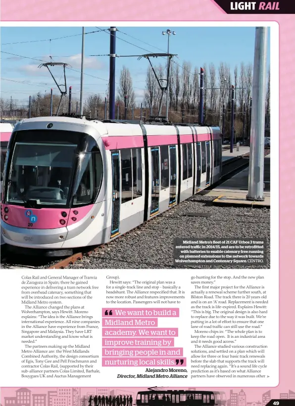  ?? CENTRO. ?? Midland Metro’s fleet of 21 CAF Urbos 3 trams entered traffic in 2014/15, and are to be retrofitte­d with batteries to enable catenary free running on planned extensions to the network towards Wolverhamp­ton and Centenary Square.