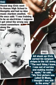  ?? ?? 1940 Hound dog: Elvis went to Humes High School in Memphis and had no idea music stardom awaited. He once said: “I was training to be an electricia­n. I suppose I got wired the wrong way round somewhere along the line.” 1960 All shook up: Elvis earned his sergeant stripes in the US Army. “The next thing I knew, I was out of service and making movies again,” he said. “My first picture was called GI Blues, I thought I was still in the army.”