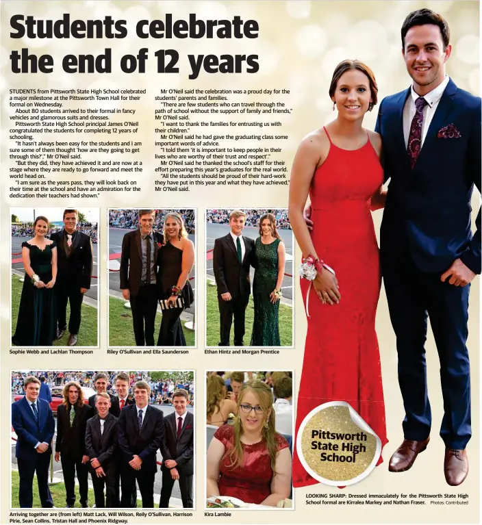  ?? Photos: Contribute­d ?? Sophie Webb and Lachlan Thompson Riley O'Sullivan and Ella Saunderson Arriving together are (from left) Matt Lack, Will Wilson, Reily O'Sullivan, Harrison Pirie, Sean Collins, Tristan Hall and Phoenix Ridgway. Ethan Hintz and Morgan Prentice Kira Lambie LOOKING SHARP: Dressed immaculate­ly for the Pittsworth State High School formal are Kirralea Markey and Nathan Fraser.