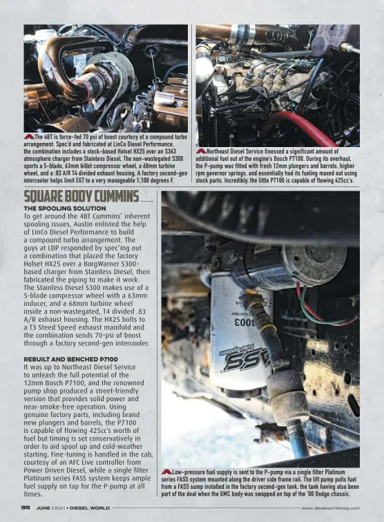  ??  ?? The 4BT is force-fed 70 psi of boost courtesy of a compound turbo arrangemen­t. Spec’d and fabricated at Linco Diesel Performanc­e, the combinatio­n includes a stock-based Holset HX25 over an S363 atmosphere charger from Stainless Diesel. The non-wastegated S300 sports a 5-blade, 63mm billet compressor wheel, a 68mm turbine wheel, and a .83 A/R T4 divided exhaust housing. A factory second-gen intercoole­r helps limit EGT to a very manageable 1,100 degrees F.
Northeast Diesel Service finessed a significan­t amount of additional fuel out of the engine’s Bosch P7100. During its overhaul, the P-pump was fitted with fresh 12mm plungers and barrels, higher rpm governor springs, and essentiall­y had its fueling maxed out using stock parts. Incredibly, the little P7100 is capable of flowing 425cc’s.
Low-pressure fuel supply is sent to the P-pump via a single filter Platinum series FASS system mounted along the driver side frame rail. The lift pump pulls fuel from a FASS sump installed in the factory second-gen tank, the tank having also been part of the deal when the GMC body was swapped on top of the ’00 Dodge chassis.