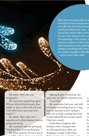  ??  ?? What does one person give to another? He gives of himself, of the most precious he has, he gives of his life. This does not necessaril­y mean that he sacrifices his life for the other—but that he gives him of that which is alive in him; he gives him of his joy, of his interest, of his understand­ing, of his knowledge, of his humor, of his sadness … He does not give in order to receive; giving is in itself exquisite joy. But in giving he cannot help bringing something to life in the other person, and this which is brought to life reflects back to him. — Erich Fromm (1900–1980)
