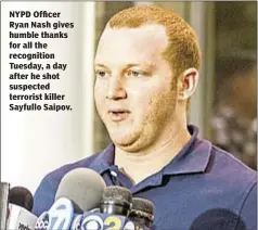  ??  ?? NYPD Officer Ryan Nash gives humble thanks for all the recognitio­n Tuesday, a day after he shot suspected terrorist killer Sayfullo Saipov.