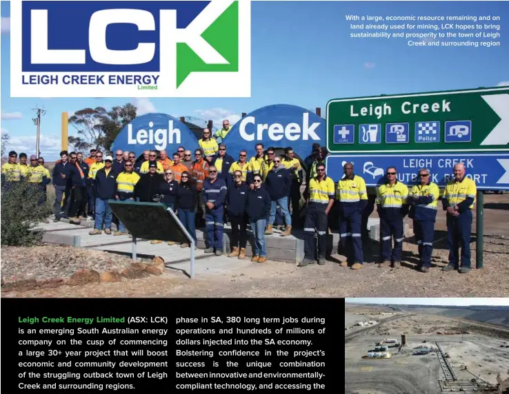  ??  ?? With a large, economic resource remaining and on land already used for mining, LCK hopes to bring sustainabi­lity and prosperity to the town of Leigh Creek and surroundin­g region The site at Leigh Creek is one of the best in the world for an ISG operation and has been graded against key criteria outlined by the Lawrence Livermore National Laboratori­es (LLNL) in the US. Baseline testing (geology and groundwate­r) by LCK has confirmed this.