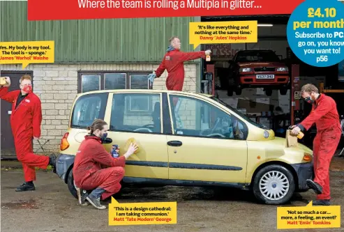  ??  ?? ‘Yes. My body is my tool. The tool is – sponge.’ James ‘Warhol’ Walshe ‘It’s like everything and nothing at the same time.’ Danny ‘Jules’ Hopkins ‘This is a design cathedral: I am taking communion.’ Matt ‘Tate Modern’ George ‘Not so much a car… more, a feeling, an event!’ Matt ‘Emin’ Tomkins