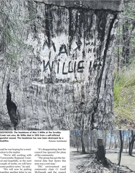  ?? Pictures: Contribute­d ?? DESTROYED: The headstone of Max S Willie at the Scrubby Creek rest area. Mr Willie died in 1919 from a self-inflicted gunshot wound. The headstone has now been destroyed by a bushfire.
The headstone of Max Willie at the Scrubby Creek rest area was erased thanks to the Cypress Gardens bushfires late last year.