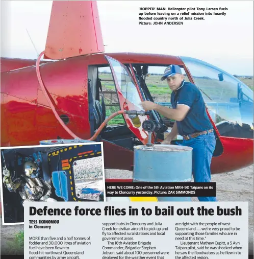  ?? Picture: JOHN ANDERSEN Picture: ZAK SIMMONDS ?? ‘HOPPER’ MAN: Helicopter pilot Tony Larsen fuels up before leaving on a relief mission into heavily flooded country north of Julia Creek. HERE HE WE COME: One of the 5th Aviation MRH-90 Taipans on its way wa to Cloncurry yesterday.