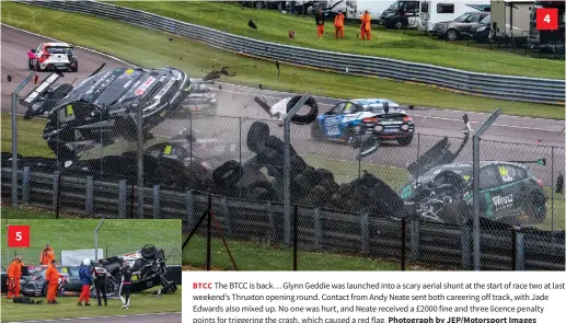  ?? Photograph by Jep/motorsport Images ?? 5 4
BTCC The BTCC is back… Glynn Geddie was launched into a scary aerial shunt at the start of race two at last weekend’s Thruxton opening round. Contact from Andy Neate sent both careering off track, with Jade Edwards also mixed up. No one was hurt, and Neate received a £2000 fine and three licence penalty points for triggering the crash, which caused a red flag.