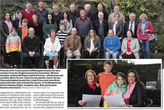  ?? Photos by Domnick Walsh Eye Focus ?? Pictured at the Tralee launch of 2019 Kingdom County Fair were members from the Kingdom County Fair Committee: Michael Costelloe, Anthony McEligott, Connie O’Connor, John Brosnan and Lim Kelly, Marie Tarrant, Jamie Tarrant aged 10, James Tarrant Chairman Kingdom County Fair, Linda O’Leary and Jason Brick along with others who attended the launch. at The Meadowland­s Hotel on Monday (Right) Josephine, Alex , Ellie and Suzanne Groarke at the launch.