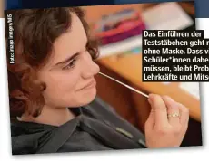  ??  ?? Das Einführen der Teststäbch­en geht nur ohne Maske. Dass viele Schüler*innen dabei niesen müssen, bleibt Problem der Lehrkräfte und Mitschüler.