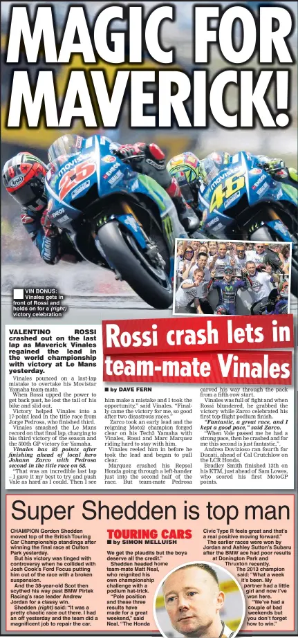  ??  ?? VIN BONUS: Vinales gets in front of Rossi and holds on for a (right) victory celebratio­n We get the plaudits but the boys deserve all the credit.”
Shedden headed home team-mate Matt Neal, who reignited his own championsh­ip challenge with a podium...