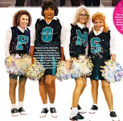  ??  ?? Keaton (with, from left, Poms co-stars Rhea Perlman, Pam Grier and Jacki Weaver) tried out for cheerleadi­ng in junior high but didn’t make it. “It’s not my skill set,” she says. “Learning cheers for the movie was hard!”