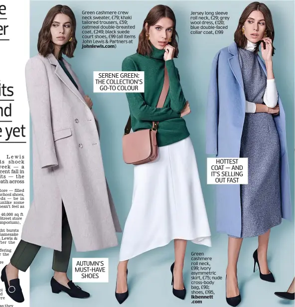  ?? johnlewis.com) lkbennett .com ?? Green cashmere crew neck sweater, £79; khaki tailored trousers, £59; oatmeal double-breasted coat, £249; black suede court shoes, £99 (all items John Lewis &amp; Partners at Jersey long sleeve roll neck, £29; grey wool dress, £120; blue double-faced collar coat, £199 SERENE GREEN: THE COLLECTION’S GO-TO COLOUR HOTTEST COAT — AND IT’S SELLING OUT FAST Green cashmere roll neck, £99; ivory asymmetric skirt, £75; nude cross-body bag, £90; shoes, £195, AUTUMN’S MUST-HAVE SHOES
