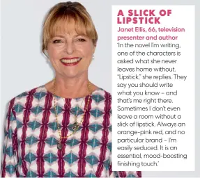  ?? ?? ‘In the novel I’m writing, one of the characters is asked what she never leaves home without. “Lipstick,” she replies. They say you should write what you know – and that’s me right there. Sometimes I don’t even leave a room without a slick of lipstick. Always an orange-pink red, and no particular brand – I’m easily seduced. It is an essential, mood-boosting finishing touch.’