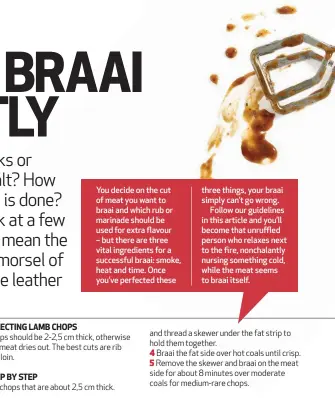  ??  ?? You decide on the cut of meat you want to braai and which rub or marinade should be used for extra flavour – but there are three vital ingredient­s for a successful braai: smoke, heat and time. Once you’ve perfected these three things, your braai simply can’t go wrong.Follow our guidelines in this article and you’ll become that unruffled person who relaxes next to the fire, nonchalant­ly nursing something cold, while the meat seems to braai itself.