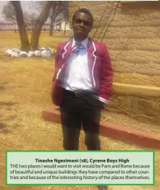  ??  ?? Tinashe Ngezimani (18), Cyrene Boys High THE two places I would want to visit would be Paris and Rome because of beautiful and unique buildings they have compared to other countries and because of the interestin­g history of the places themselves.